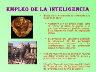 EMPLEO DE LA INTELIGENCIA El uso de la inteligencia es constante a lo largo de la obra. Agamenón con un simple gesto como es retirar el botín de guerra a un guerrero, elimina una posible amenaza a su hegemonía sobre la expedición griega. Se produce una constante aparición de discursos de los personajes intentando convencer a sus interlocutores, ya los pronuncien dioses, héroes o mujeres. Homero muestra que es el primer recurso que deben utilizar los hombres, previo y preferible a uso de la fuerza. El subterfugio de la utilización del caballo de Troya es otra de las manifestaciones de la validez de la teoría de Darwin. 