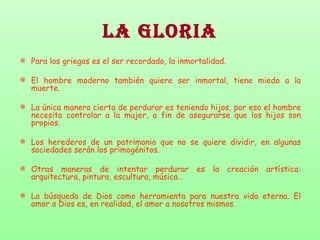 LA GLORIA Para los griegos es el ser recordado, la inmortalidad. El hombre moderno también quiere ser inmortal, tiene miedo a la muerte. La única manera cierta de perdurar es teniendo hijos, por eso el hombre necesita controlar a la mujer, a fin de asegurarse que los hijos son propios. Los herederos de un patrimonio que no se quiere dividir, en algunas sociedades serán los primogénitos. Otras maneras de intentar perdurar es la creación artística: arquitectura, pintura, escultura, música… La búsqueda de Dios como herramienta para nuestra vida eterna. El amor a Dios es, en realidad, el amor a nosotros mismos. 