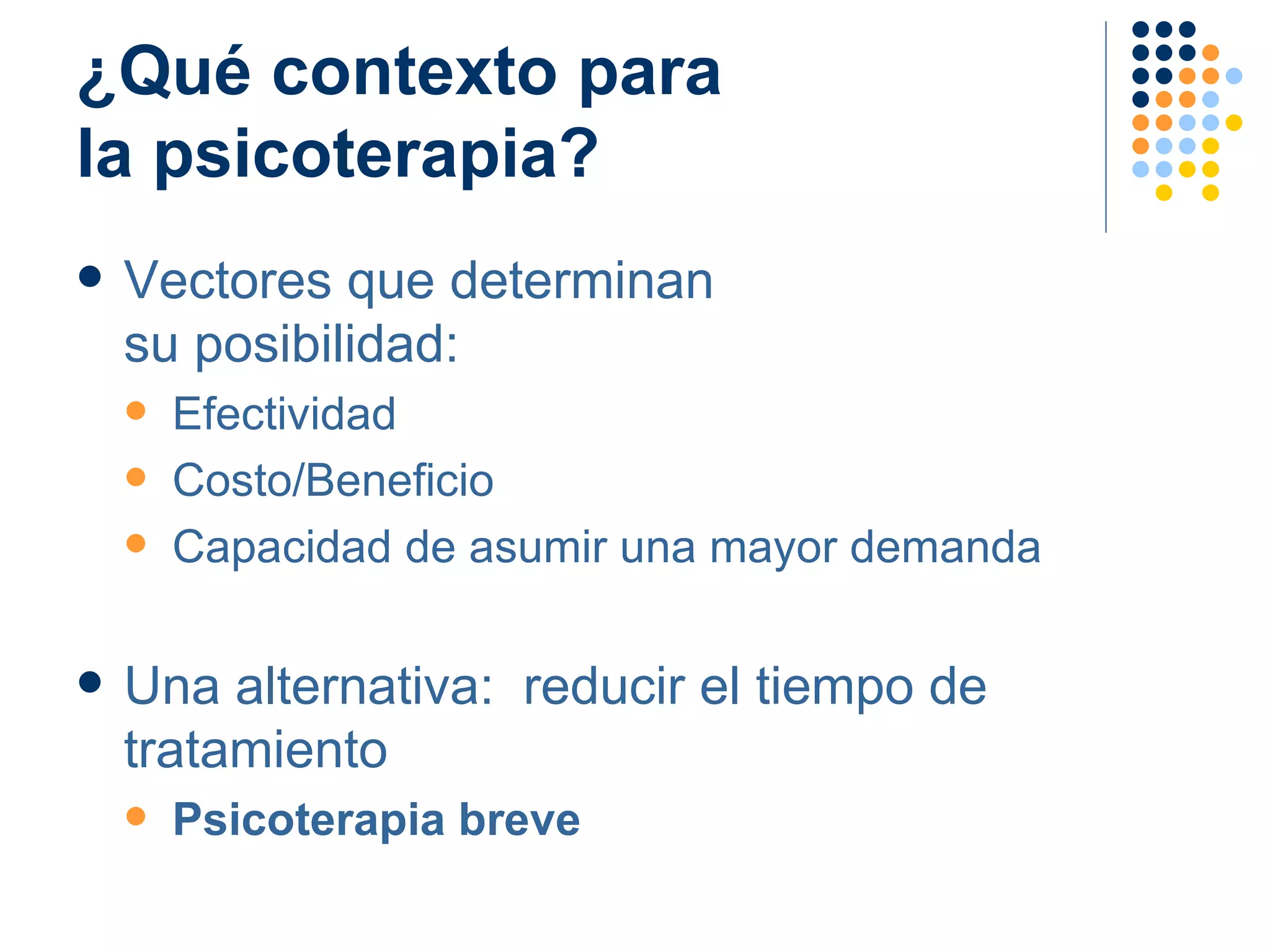 ¿Qué contexto para  la psicoterapia? Vectores que determinan  su posibilidad: Efectividad Costo/Beneficio Capacidad de asumir una mayor demanda Una alternativa:  reducir el tiempo de tratamiento Psicoterapia breve 