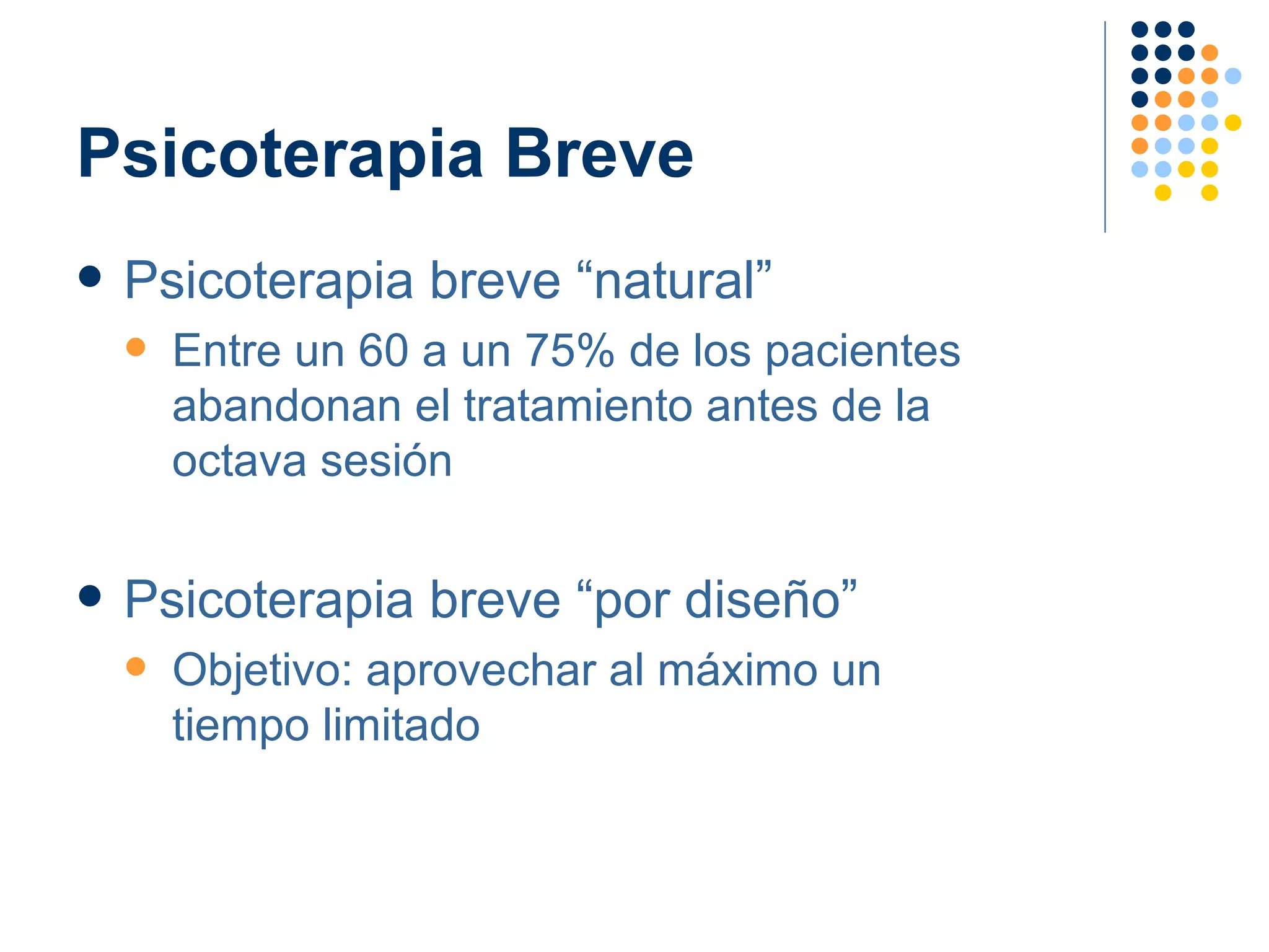 Psicoterapia Breve Psicoterapia breve “natural” Entre un 60 a un 75% de los pacientes abandonan el tratamiento antes de la  octava sesión Psicoterapia breve “por diseño” Objetivo: aprovechar al máximo un  tiempo limitado 