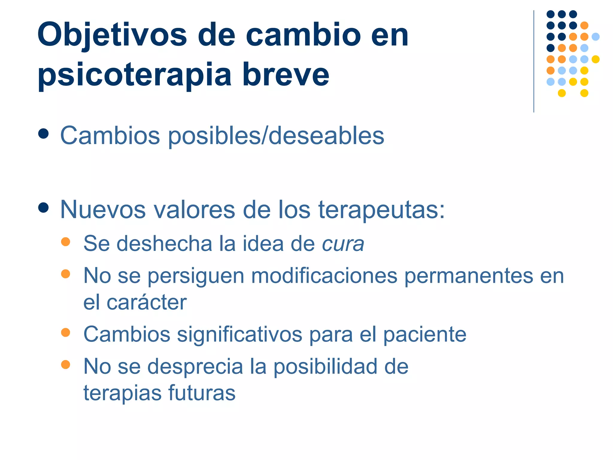 Objetivos de cambio en psicoterapia breve Cambios posibles/deseables Nuevos valores de los terapeutas: Se deshecha la idea de  cura No se persiguen modificaciones permanentes en el carácter Cambios significativos para el paciente No se desprecia la posibilidad de  terapias futuras 