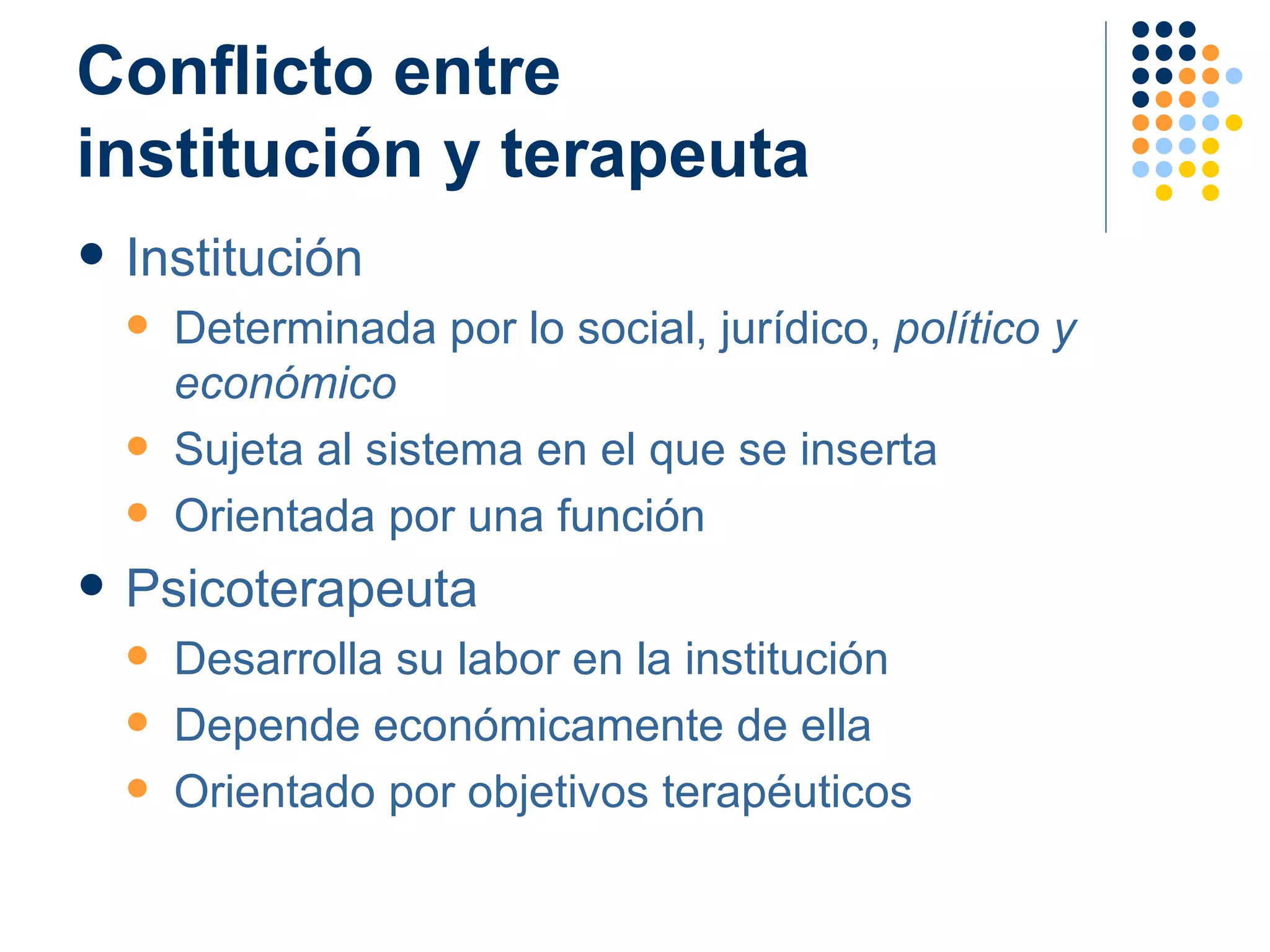 Conflicto entre  institución y terapeuta Institución Determinada por lo social, jurídico,  político y económico Sujeta al sistema en el que se inserta Orientada por una función  Psicoterapeuta Desarrolla su labor en la institución Depende económicamente de ella Orientado por objetivos terapéuticos 
