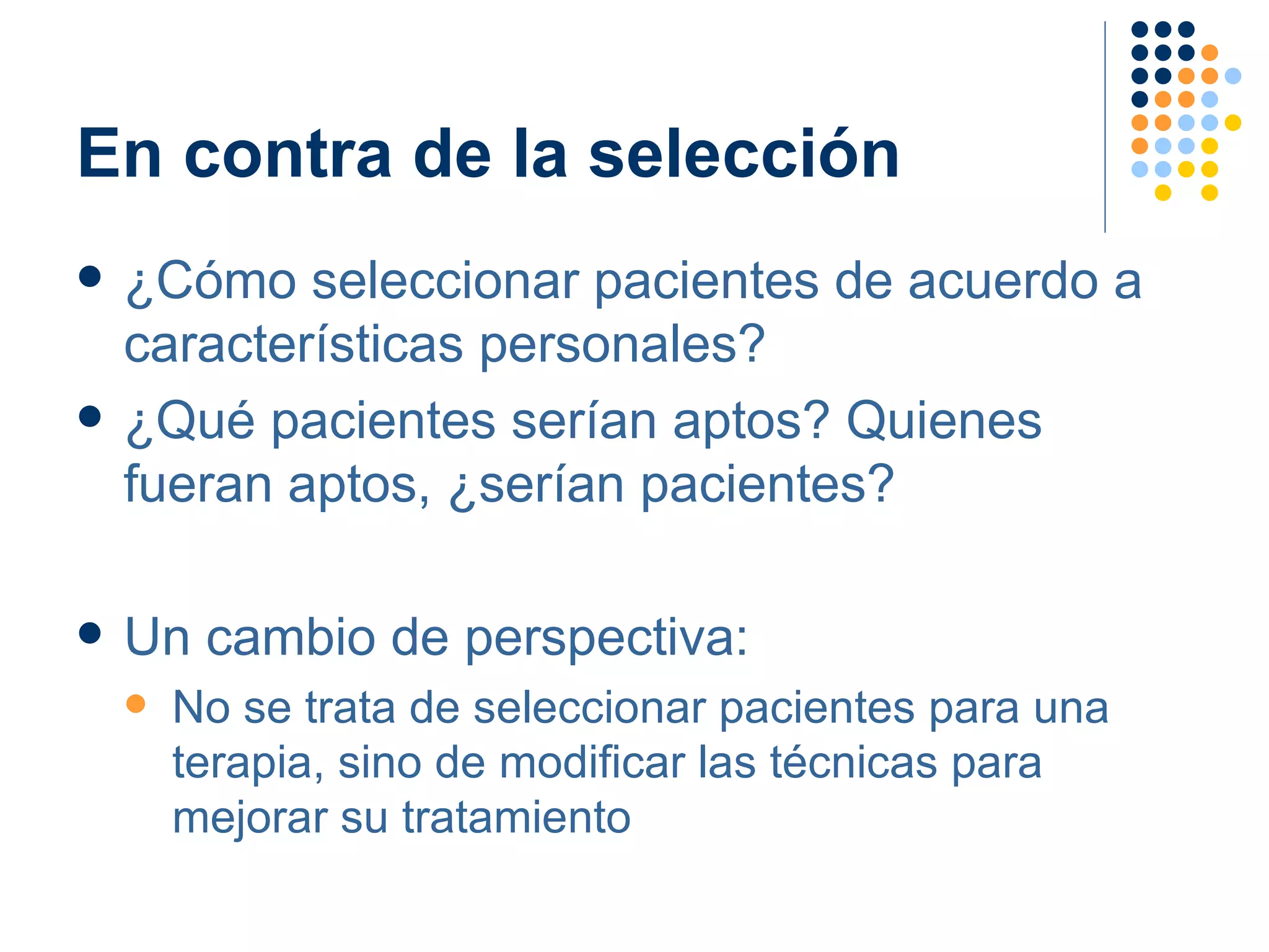 En contra de la selección ¿Cómo seleccionar pacientes de acuerdo a características personales? ¿Qué pacientes serían aptos? Quienes fueran aptos, ¿serían pacientes? Un cambio de perspectiva: No se trata de seleccionar pacientes para una terapia, sino de modificar las técnicas para mejorar su tratamiento 
