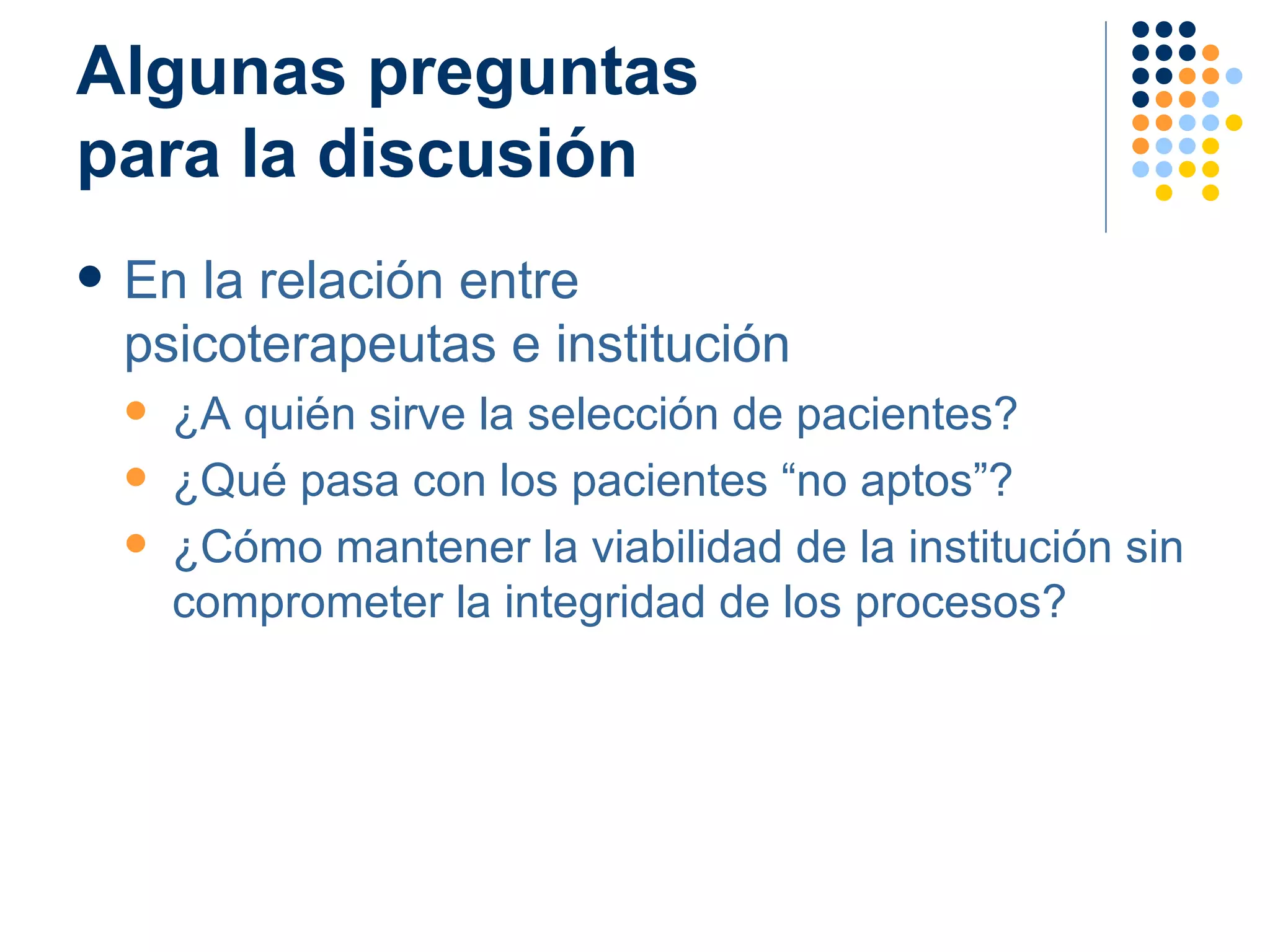 Algunas preguntas  para la discusión En la relación entre  psicoterapeutas e institución ¿A quién sirve la selección de pacientes? ¿Qué pasa con los pacientes “no aptos”? ¿Cómo mantener la viabilidad de la institución sin comprometer la integridad de los procesos? 