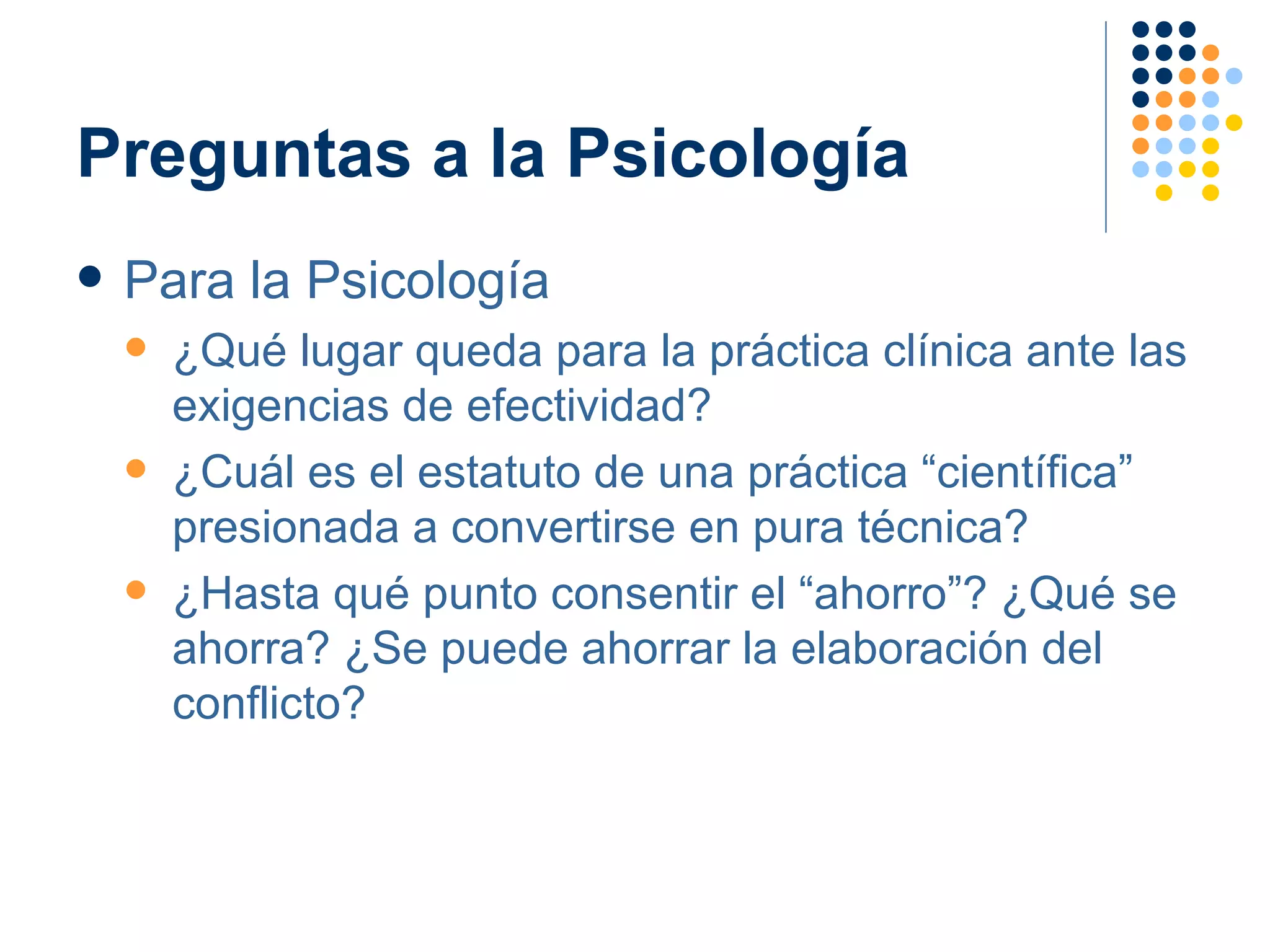 Preguntas a la Psicología Para la Psicología ¿Qué lugar queda para la práctica clínica ante las exigencias de efectividad? ¿Cuál es el estatuto de una práctica “científica” presionada a convertirse en pura técnica? ¿Hasta qué punto consentir el “ahorro”? ¿Qué se ahorra? ¿Se puede ahorrar la elaboración del conflicto? 
