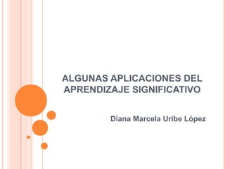 ALGUNAS APLICACIONES DEL
APRENDIZAJE SIGNIFICATIVO


        Diana Marcela Uribe López
 