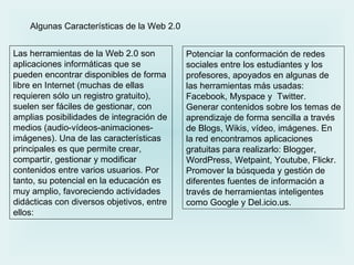Potenciar la conformación de redes sociales entre los estudiantes y los profesores, apoyados en algunas de las herramientas más usadas: Facebook, Myspace y  Twitter.  Generar contenidos sobre los temas de aprendizaje de forma sencilla a través de Blogs, Wikis, vídeo, imágenes. En la red encontramos aplicaciones gratuitas para realizarlo: Blogger, WordPress, Wetpaint, Youtube, Flickr.  Promover la búsqueda y gestión de diferentes fuentes de información a través de herramientas inteligentes como Google y Del.icio.us. Las herramientas de la Web 2.0 son aplicaciones informáticas que se pueden encontrar disponibles de forma libre en Internet (muchas de ellas requieren sólo un registro gratuito), suelen ser fáciles de gestionar, con amplias posibilidades de integración de medios (audio-vídeos-animaciones-imágenes). Una de las características principales es que permite crear, compartir, gestionar y modificar contenidos entre varios usuarios. Por tanto, su potencial en la educación es muy amplio, favoreciendo actividades didácticas con diversos objetivos, entre ellos: Algunas Características de la Web 2.0 