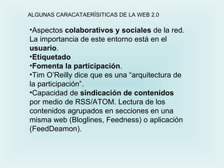 Aspectos  colaborativos y sociales  de la red. La importancia de este entorno está en el  usuario . Etiquetado  Fomenta la participación .  Tim O’Reilly dice que es una “arquitectura de la participación”. Capacidad de  sindicación de contenidos  por medio de RSS/ATOM. Lectura de los contenidos agrupados en secciones en una misma web (Bloglines, Feedness) o aplicación (FeedDeamon). ALGUNAS CARACATAERÍSITICAS DE LA WEB 2.0 