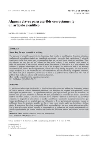 7 0 Revista Chilena de Pediatría - Enero - Febrero 2009
Algunas claves para escribir correctamente
un artículo científico
ANDREA VILLAGRÁN T.1
, PAUL R. HARRIS D.1
1. Departamento de Pediatría, Unidad de Gastroenterología y Nutrición Pediátrica, Facultad de Medicina,
Pontificia Universidad Católica de Chile, Santiago, Chile.
ABSTRACT
Some key factors in medical writing
The purpose of scientific research is to disseminate their results in a publication. Scientists, clinicians,
graduate and postgraduate students are judged and are primarily known for their publications. A scientific
experiment whilst their results may be outstanding does not end until those results are published. Thus,
the scientists not only have to "do" science but also "write" science. A poor wording could prevent or
delay the publication of an excellent scientific work. The purpose of this article is to help scientists and
students to prepare manuscripts that are likely to be accepted for publication and to be perfectly
understood when issued. As the requirements journal vary widely among disciplines, and even within a
single discipline, it is not possible to make recommendations that are universally acceptable. Therefore,
this article will get its importance, insofar as it is taken as a guide for those professionals who wish to
publish their studies in national and international journals.
(Key words: scientific article, redaction, manuscript).
Rev Chil Pediatr 2009; 80 (1): 70-78
RESUMEN
El objetivo de la investigación científica es divulgar sus resultados en una publicación. Hombres y mujeres
de ciencia, médicos clínicos, estudiantes graduados y de postgrado son juzgados principalmente y se los
conoce por sus publicaciones. Un experimento científico, por espectaculares que sean sus resultados, no
termina hasta que esos resultados se publican. Así pues, el científico no sólo tiene que “hacer” ciencia sino
también “escribir” ciencia. Una mala redacción puede impedir o retrasar la publicación de un trabajo
excelente. El propósito de este artículo es ayudar a científicos y estudiantes a preparar manuscritos que
tengan posibilidades de ser aceptado para su publicación y de ser perfectamente entendidos cuando se
publiquen. Como los requisitos exigidos por las revistas varían mucho según las disciplinas, e incluso
dentro de una misma disciplina, no es posible hacer recomendaciones que sean universalmente aceptables.
Por lo tanto, el presente artículo obtendrá su importancia, en la medida que sea tomado como una guía por
aquellos profesionales que deseen publicar sus estudios en diferentes revistas nacionales e internaciona-
les.
(Palabras clave: artículo científico, redacción, manuscritos).
Rev Chil Pediatr 2009; 80 (1): 70-78
ARTÍCULO DE REVISIÓN
REVIEW ARTICLE
Rev Chil Pediatr 2009; 80 (1): 70-78
Trabajo recibido el 04 de diciembre de 2008, aceptado para publicación el 26 de enero de 2009.
Correspondencia a:
Dr. Paul R. Harris D.
E-mail: pharris@med.puc.cl
 