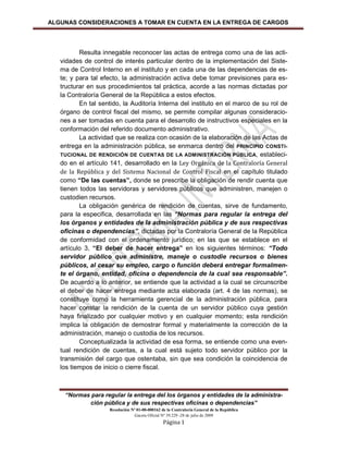 ALGUNAS CONSIDERACIONES A TOMAR EN CUENTA EN LA ENTREGA DE CARGOS




          Resulta innegable reconocer las actas de entrega como una de las acti-
   vidades de control de interés particular dentro de la implementación del Siste-
   ma de Control Interno en el instituto y en cada una de las dependencias de es-
   te; y para tal efecto, la administración activa debe tomar previsiones para es-
   tructurar en sus procedimientos tal práctica, acorde a las normas dictadas por
   la Contraloría General de la República a estos efectos.
          En tal sentido, la Auditoría Interna del instituto en el marco de su rol de
   órgano de control fiscal del mismo, se permite compilar algunas consideracio-
   nes a ser tomadas en cuenta para el desarrollo de instructivos especiales en la
   conformación del referido documento administrativo.
          La actividad que se realiza con ocasión de la elaboración de las Actas de
   entrega en la administración pública, se enmarca dentro del PRINCIPIO CONSTI-
   TUCIONAL DE RENDICIÓN DE CUENTAS DE LA ADMINISTRACIÓN PÚBLICA, estableci-
   do en el artículo 141, desarrollado en la Ley Orgánica de la Contraloría General
   de la República y del Sistema Nacional de Control Fiscal en el capítulo titulado
   como “De las cuentas”, donde se prescribe la obligación de rendir cuenta que
   tienen todos las servidoras y servidores públicos que administren, manejen o
   custodien recursos.
          La obligación genérica de rendición de cuentas, sirve de fundamento,
   para la especifica, desarrollada en las “Normas para regular la entrega del
   los órganos y entidades de la administración pública y de sus respectivas
   oficinas o dependencias”, dictadas por la Contraloría General de la República
   de conformidad con el ordenamiento jurídico; en las que se establece en el
   artículo 3, “El deber de hacer entrega” en los siguientes términos: “Todo
   servidor público que administre, maneje o custodie recursos o bienes
   públicos, al cesar su empleo, cargo o función deberá entregar formalmen-
   te el órgano, entidad, oficina o dependencia de la cual sea responsable”.
   De acuerdo a lo anterior, se entiende que la actividad a la cual se circunscribe
   el deber de hacer entrega mediante acta elaborada (art. 4 de las normas), se
   constituye como la herramienta gerencial de la administración pública, para
   hacer constar la rendición de la cuenta de un servidor público cuya gestión
   haya finalizado por cualquier motivo y en cualquier momento; esta rendición
   implica la obligación de demostrar formal y materialmente la corrección de la
   administración, manejo o custodia de los recursos.
          Conceptualizada la actividad de esa forma, se entiende como una even-
   tual rendición de cuentas, a la cual está sujeto todo servidor público por la
   transmisión del cargo que ostentaba, sin que sea condición la coincidencia de
   los tiempos de inicio o cierre fiscal.



    “Normas para regular la entrega del los órganos y entidades de la administra-
           ción pública y de sus respectivas oficinas o dependencias”
                    Resolución Nº 01-00-000162 de la Contraloría General de la República
                                Gaceta Oficial Nº 39.229 -28 de julio de 2009
                                                Página 1
 