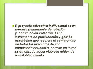 El proyecto educativo institucional es un proceso permanente de reflexión y  construcción colectiva. Es un instrumento de planificación y gestión estratégica que requiere el compromiso de todos los miembros de una comunidad educativa, permite en forma sistematizada hacer viable la misión de un establecimiento.
