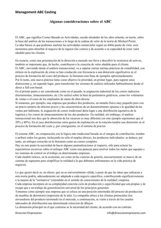 Management ABC Costing

                            Algunas consideraciones sobre el ABC



El ABC, que significa Costeo Basado en Actividades, nacido alrededor de los años ochenta, en teoría, sobre
la base del análisis de las transacciones a lo largo de la cadena de valor de la teoría de Michael Porter.
La idea básica es que podemos analizar las actividades comerciales segun un doble punto de vista: esos
momentos para absorber el negocio de la riqueza (los costos) y de acuerdo a su capacidad de crear valor
añadido para los clientes.

En esencia, como una presentación de la dirección a menudo nos lleva a descubrir la existencia de activos,
también es importante que, de hecho, contribuyen a la creación de valor añadido para el cliente.
El ABC, moviendo desde el análisis transaccional, va a superar ciertas normas prácticas de contabilidad, con
énfasis en la explicación de cómo se han conducido con frecuencia a una distorsión significativa en el
proceso de formación del costo del producto: la literatura está llena de ejemplos aproximadamente.
Por lo tanto, esta nueva práctica tiene como objetivo la prioridad, en primer lugar, para superar estas
distorsiones y, en segundo lugar, para transformar los sistemas de análisis utilizados habitualmente desde el
direct a full cost based.
En el primer punto a ser considerado como en el pasado, la asignación industrial de los costos indirectos
(herramientas, almacenamiento, etc.) Se realizó sobre la base de parámetros genéricos, como los volúmenes
de ventas o el costo de los empleados de mano de obra directa.
Si tomamos, por ejemplo, una empresa que produce dos productos, un tamaño físico muy pequeño pero con
un precio unitario de altísimo precio y las características de un diametralmente opuesta a la igualdad de las
ventas por habitante, la asignación de costos tradicional daría lugar a una distribución equitativa de la
logística y los costos de almacenamiento de los dos productos. En realidad, sin embargo, el análisis
transaccional nos dice que la absorción de los recursos es muy diferente (en este ejemplo suponemos que el
20% y 80%). En el caso distribuissimo estos gastos de explotación en la rotación tendría una distorsión en el
proceso de formación del coste y, por consiguiente, en el sistema de precios.

El sistema ABC, en comparación con la lógica más tradicional basado en el margen de contribución, tienden
a atribuir todos los gastos, incluyendo no sólo el empleo directo, los productos individuales: se deduce, por
tanto, un enfoque conocido en la literatura como un costeo completo.
Hay en este punto la necesidad de hacer algunas puntualizaciones al respecto, sólo para aclarar las
expectativas excesivas sobre el enfoque ABC como una panacea para resolver todos los males que aquejan a
los sistemas de control en el trabajo en determinadas empresas.
Cada modelo teórico, en la economía, así como en las ciencias de gestión, necesariamente se mueve de un
sistema de supuestos para simplificar la realidad a la que debemos enfrentarnos en la vida práctica de
negocios.

Lo que quiero decir es, en efecto, que no es universalmente válida, a pesar de que las ideas que subyacen a
esta teoría podría, adecuadamente ser adaptada a cada negocio específico, contribuyendo significativamente
a la mejora de la "normativa" (entendido en el sentido de conocimiento de la realidad ) empresa.
Cada empresa incorpora en su complejidad concreta ciclo de producción y especificidad que son propias y de
escape que a un trabajo de generalización universal de los principios generales.
Tomemos como ejemplo una empresa que se coloca en una posición intermedia del proceso de producción
de muebles de dormitorio (impresión de la tela). La compañía ofrece a los clientes potenciales (los
envasadores del producto terminado en el mercado, a continuación, se vierte a través de los canales
adecuados de distribución) una determinada colección de dibujos.
La dimensión principal en el que centrarse es la necesidad del cliente, de acuerdo con un contrato
Direccion Empresores                                                         info@direccionempresores.com
 