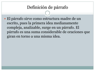 Definición de párrafo

 El párrafo sirve como estructura madre de un
 escrito, pues la primera idea medianamente
 compleja, analizable, surge en un párrafo. El
 párrafo es una suma considerable de oraciones que
 giran en torno a una misma idea.
 