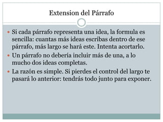 Extension del Párrafo

 Si cada párrafo representa una idea, la formula es
  sencilla: cuantas más ideas escribas dentro de ese
  párrafo, más largo se hará este. Intenta acortarlo.
 Un párrafo no debería incluir más de una, a lo
  mucho dos ideas completas.
 La razón es simple. Si pierdes el control del largo te
  pasará lo anterior: tendrás todo junto para exponer.
 