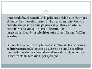  Pero también, el párrafo es la primera unidad que distingue
  el lector. Los párrafos largos invitan al abandono. Como si
  cuando uno pasara a una página sin puntos y aparte, o
  escuchara una voz que dijera: “déjame, soy
  largo, aburrido… ¡y la televisión esta divertidísima!”. ¿Que
  es esto?

 Bueno, haz lo contrario y te darás cuenta que las personas
  se interesaran en la lectura de tu texto y cuando escribas
  demandas, no le será ¨enfadoso al Secretario de Acuerdos¨
  la lectura de tu demanda, por ejemplo.
 