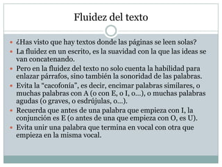 Fluidez del texto

 ¿Has visto que hay textos donde las páginas se leen solas?
 La fluidez en un escrito, es la suavidad con la que las ideas se
    van concatenando.
   Pero en la fluidez del texto no solo cuenta la habilidad para
    enlazar párrafos, sino también la sonoridad de las palabras.
   Evita la “cacofonía”, es decir, encimar palabras similares, o
    muchas palabras con A (o con E, o I, o…), o muchas palabras
    agudas (o graves, o esdrújulas, o…).
   Recuerda que antes de una palabra que empieza con I, la
    conjunción es E (o antes de una que empieza con O, es U).
   Evita unir una palabra que termina en vocal con otra que
    empieza en la misma vocal.
 