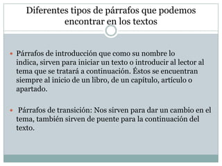 Diferentes tipos de párrafos que podemos
              encontrar en los textos


 Párrafos de introducción que como su nombre lo
  indica, sirven para iniciar un texto o introducir al lector al
  tema que se tratará a continuación. Éstos se encuentran
  siempre al inicio de un libro, de un capítulo, artículo o
  apartado.

 Párrafos de transición: Nos sirven para dar un cambio en el
  tema, también sirven de puente para la continuación del
  texto.
 
