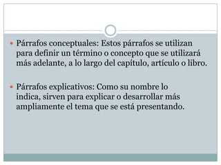  Párrafos conceptuales: Estos párrafos se utilizan
 para definir un término o concepto que se utilizará
 más adelante, a lo largo del capítulo, artículo o libro.

 Párrafos explicativos: Como su nombre lo
 indica, sirven para explicar o desarrollar más
 ampliamente el tema que se está presentando.
 