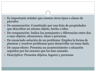  Es importante señalar que existen otros tipos o clases de
    párrafos
   De enumeración: Constituido por una lista de propiedades
    que describen un mismo objeto, hecho o idea.
   De comparación: Indica las semejantes y diferencias entre dos
    o mas objetos, situaciones, ideas o personas.
   De enunciado solución de un problema: Emplea la forma de
    plantear y resolver problemas para desarrollar un tema dado.
   De causa-efecto: Presenta un acontecimiento o situación
    seguidos por las razones que los han causado.
   Descriptivo: Presenta objetos, lugares y personas.
 
