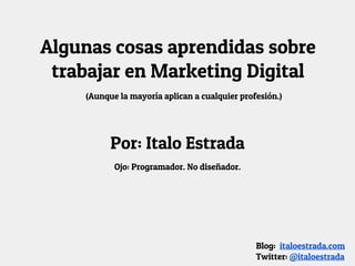 Algunas cosas aprendidas sobre
trabajar en Marketing Digital
Por: Italo Estrada
Ojo: Programador. No diseñador.
Blog: italoestrada.com
Twitter: @italoestrada
(Aunque la mayoría aplican a cualquier profesión.)
 