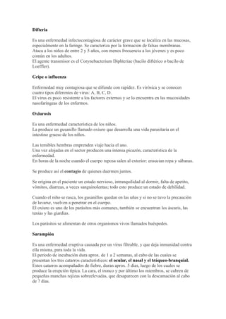 Difteria

Es una enfermedad infectocontagiosa de carácter grave que se localiza en las mucosas,
especialmente en la faringe. Se caracteriza por la formación de falsas membranas.
Ataca a los niños de entre 2 y 5 años, con menos frecuencia a los jóvenes y es poco
común en los adultos.
El agente transmisor es el Corynebacterium Diphteriae (bacilo diftérico o bacilo de
Loeffler).

Gripe o influenza

Enfermedad muy contagiosa que se difunde con rapidez. Es virósica y se conocen
cuatro tipos diferentes de virus: A, B, C, D.
El virus es poco resistente a los factores externos y se lo encuentra en las mucosidades
nasofaríngeas de los enfermos.

Oxiurosis

Es una enfermedad característica de los niños.
La produce un gusanillo llamado oxiuro que desarrolla una vida parasitaria en el
intestino grueso de los niños.

Las temibles hembras emprenden viaje hacia el ano.
Una vez alojadas en el sector producen una intensa picazón, característica de la
enfermedad.
En horas de la noche cuando el cuerpo reposa salen al exterior: ensucian ropa y sábanas.

Se produce así el contagio de quienes duermen juntos.

Se origina en el paciente un estado nervioso, intranquilidad al dormir, falta de apetito,
vómitos, diarreas, a veces sanguinolentas; todo esto produce un estado de debilidad.

Cuando el niño se rasca, los gusanillos quedan en las uñas y si no se tuvo la precaución
de lavarse, vuelven a penetrar en el cuerpo.
El oxiuro es uno de los parásitos más comunes, también se encuentran los áscaris, las
tenias y las giardias.

Los parásitos se alimentan de otros organismos vivos llamados huéspedes.

Sarampión

Es una enfermedad eruptiva causada por un virus filtrable, y que deja inmunidad contra
ella misma, para toda la vida.
El período de incubación dura aprox. de 1 a 2 semanas, al cabo de las cuales se
presentan los tres catarros característicos: el ocular, el nasal y el tráqueo-branquial.
Estos catarros acompañados de fiebre, duran aprox. 5 días, luego de los cuales se
produce la erupción típica. La cara, el tronco y por último los miembros, se cubren de
pequeñas manchas rojizas sobreelevadas, que desaparecen con la descamación al cabo
de 7 días.
 