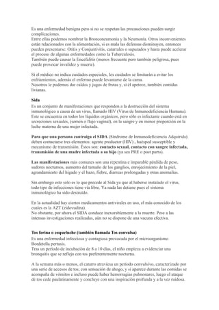 Es una enfermedad benigna pero si no se respetan las precauciones pueden surgir
complicaciones.
Entre ellas podemos nombrar la Bronconeumonía y la Neumonía. Otros inconvenientes
están relacionados con la alimentación, si es mala las defensas disminuyen, entonces
pueden presentarse: Otitis y Conjuntivitis, catarrales o supurados y hasta puede acelerar
el proceso de algunas enfermedades como la Tuberculosis.
También puede causar la Encefalitis (menos frecuente pero también peligrosa, pues
puede provocar invalidez y muerte).

Si el médico no indica cuidados especiales, los cuidados se limitarán a evitar los
enfriamientos, además el enfermo puede levantarse de la cama.
Nosotros le podemos dar caldos y jugos de frutas y, si él apetece, también comidas
livianas.

Sida
Es un conjunto de manifestaciones que responden a la destrucción del sistema
inmunológico a causa de un virus, llamado HIV (Virus de Inmunodeficiencia Humana).
Este se encuentra en todos los líquidos orgánicos, pero sólo es infectante cuando está en
secreciones sexuales, (semen o flujo vaginal), en la sangre y en menor proporción en la
leche materna de una mujer infectada.

Para que una persona contraiga el SIDA (Síndrome de Inmunodeficiencia Adquirida)
deben contactarse tres elementos: agente productor (HIV) , huésped susceptible y
mecanismo de transmisión. Éstos son: contacto sexual, contacto con sangre infectada,
transmisión de una madre infectada a su hijo (ya sea PRE o post parto).

Las manifestaciones más comunes son una repentina e imparable pérdida de peso,
sudores nocturnos, aumento del tamaño de los ganglios, enrojecimiento de la piel,
agrandamiento del hígado y el bazo, fiebre, diarreas prolongadas y otras anomalías.

Sin embargo esto sólo es lo que precede al Sida ya que al haberse instalado el virus,
todo tipo de infecciones tiene vía libre. Ya nada las detiene pues el sistema
inmunológico ha sido destruido.

En la actualidad hay ciertos medicamentos antivirales en uso, el más conocido de los
cuales es la AZT (zidovudina).
No obstante, por ahora el SIDA conduce inexorablemente a la muerte. Pese a las
intensas investigaciones realizadas, aún no se dispone de una vacuna efectiva.


Tos ferina o coqueluche (también llamada Tos convulsa)
Es una enfermedad infecciosa y contagiosa provocada por el microorganismo
Bordetella pertusis.
Tras un período de incubación de 8 a 10 días, el niño empieza a evidenciar una
bronquitis que se refleja con tos preferentemente nocturna.

A la semana más o menos, el catarro atraviesa un período convulsivo, caracterizado por
una serie de accesos de tos, con sensación de ahogo, y si aparece durante las comidas se
acompaña de vómitos e incluso puede haber hemorragias pulmonares, luego el ataque
de tos cede paulatinamente y concluye con una inspiración profunda y a la vez ruidosa.
 