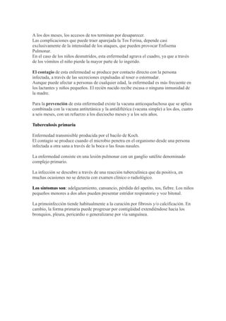 A los dos meses, los accesos de tos terminan por desaparecer.
Las complicaciones que puede traer aparejada la Tos Ferina, depende casi
exclusivamente de la intensidad de los ataques, que pueden provocar Enfisema
Pulmonar.
En el caso de los niños desnutridos, esta enfermedad agrava el cuadro, ya que a través
de los vómitos el niño pierde la mayor parte de lo ingerido.

El contagio de esta enfermedad se produce por contacto directo con la persona
infectada, a través de las secreciones expulsadas al toser o estornudar.
Aunque puede afectar a personas de cualquier edad, la enfermedad es más frecuente en
los lactantes y niños pequeños. El recién nacido recibe escasa o ninguna inmunidad de
la madre.

Para la prevención de esta enfermedad existe la vacuna anticoqueluchosa que se aplica
combinada con la vacuna antitetánica y la antidiftérica (vacuna simple) a los dos, cuatro
a seis meses, con un refuerzo a los dieciocho meses y a los seis años.

Tuberculosis primaria

Enfermedad transmisible producida por el bacilo de Koch.
El contagio se produce cuando el microbio penetra en el organismo desde una persona
infectada a otra sana a través de la boca o las fosas nasales.

La enfermedad consiste en una lesión pulmonar con un ganglio satélite denominado
complejo primario.

La infección se descubre a través de una reacción tuberculínica que da positiva, en
muchas ocasiones no se detecta con examen clínico o radiológico.

Los síntomas son: adelgazamiento, cansancio, pérdida del apetito, tos, fiebre. Los niños
pequeños menores a dos años pueden presentar estridor respiratorio y voz bitonal.

La primoinfección tiende habitualmente a la curación por fibrosis y/o calcificación. En
cambio, la forma primaria puede progresar por contigüidad extendiéndose hacia los
bronquios, pleura, pericardio o generalizarse por vía sanguínea.
 