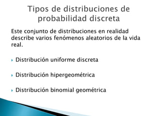 Este conjunto de distribuciones en realidad
describe varios fenómenos aleatorios de la vida
real.
 Distribución uniforme discreta
 Distribución hipergeométrica
 Distribución binomial geométrica
 