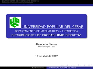 university-logo
DISTRIBUCIONES DE PROBABILIDAD DISCRETAS
UNIVERSIDAD POPULAR DEL CESAR
DEPARTAMENTO DE MATEMÁTICAS Y ESTADÍSTICA
DISTRIBUCIONES DE PROBABILIDAD DISCRETAS
Humberto Barrios
hbarriosus@gmail.com
13 de abril de 2012
Humberto Barrios UNIVERSIDAD POPULAR DEL CESAR
 