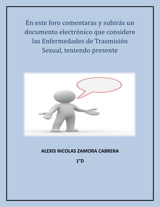En este foro comentaras y subirás un
documento electrónico que considere
  las Enfermedades de Trasmisión
      Sexual, teniendo presente




     ALEXIS NICOLAS ZAMORA CABRERA
                  1°D
 