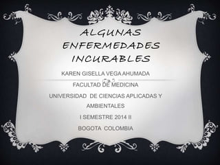 ALGUNAS 
ENFERMEDADES 
INCURABLES 
KAREN GISELLA VEGA AHUMADA 
FACULTAD DE MEDICINA 
UNIVERSIDAD DE CIENCIAS APLICADAS Y 
AMBIENTALES 
I SEMESTRE 2014 II 
BOGOTA COLOMBIA 
 