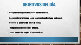 OBJETIVOS DEL DÍA
• Comprender algunas funciones de la literatura.
• Comprender a la lengua como patrimonio colectivo e individual.
• Conocer la generación de los e-books.
• Comprender la esencia de un libro.
• Tener una visión amplia y Cosmopolitan.
 
