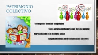 PATRIMONIO
COLECTIVO
Corresponde a más de una persona
Todos unitariamente ejercen un derecho general
Representación de la memoria social
Exige la eficiencia de la comunicación colectiva
 