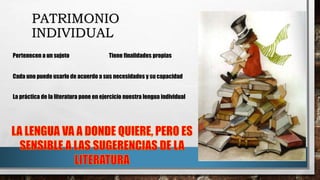 PATRIMONIO
INDIVIDUAL
Tiene finalidades propiasPertenecen a un sujeto
Cada uno puede usarlo de acuerdo a sus necesidades y su capacidad
La práctica de la literatura pone en ejercicio nuestra lengua individual
 