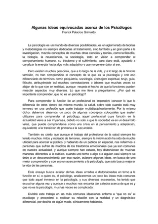 Algunas ideas equivocadas acerca de los Psicólogos
Franck Palacios Grimaldo
La psicología es un mundo de diversas posibilidades, es un aglomerado de teorías
y metodologías no siempre dedicadas al tratamiento, sino también y en gran parte a la
investigación, mezcla conceptos de muchas otras ciencias y teorías, como la filosofía,
la biología, la neurociencia, la sociología, todo en visión a comprender el
comportamiento humano, su trastorno y el sufrimiento, para claro está, ayudarlo a
canalizar la energía hacia algo más adaptativo y que no genere dolor al ser.
Pero existen muchas personas, que a lo largo de la vida, y a lo largo de la historia
también, no han comprendido el concepto de lo que es la psicología y con eso
diferenciarlo de términos como psiquiatría, sociología, consejero espiritual, brujo, guía,
filósofo, atribuyéndole así muchas connotaciones o labores que muchas veces se
alejan de lo que son en realidad, aunque respeta el hecho de que la funciones pueden
mezclar aspectos muy diversos. Lo que me lleva a preguntarme: ¿Por qué es
importante comprender, que no es un psicólogo?
Para comprender la función de un profesional es imperativo conocer lo que lo
diferencia de otros dentro del mismo mundo, la salud, sobre todo cuando está muy
inmerso en una profesión que suele trabajar multidisciplinariamente. Por lo mismo
dicho, debemos alejarnos un poco de algunos conceptos coloquiales que suelen
utilizarse para comprender al psicólogo, aquel profesional cuya función en la
actualidad viene a ser imperiosa, debido no solo a que la sociedad va en un desarrollo
veloz, que puede comprenderse como una crisis en el pensamiento y adaptación,
equivalente a la transición de primaria a la secundaria.
También es cierto que aunque el trabajo del profesional de la salud siempre ha
tenido muchos mitos y rodeado de temores, siempre la información ha sido de mucha
utilidad para acercar al público, y hablando de un público en especial, nos referimos a
personas que sufren de muchos de los trastornos emocionales que ya son comunes
en nuestra actualidad, y aunque siempre han estado, hoy distorsionan de muchas
maneras diferentes a lo clásico, cuando uno teme a algo o a alguien casi siempre se
debe a un desconocimiento; por esa razón, aclarare algunas ideas, en busca de una
mejor comprensión y con eso un acercamiento a la psicología, que solo busca mejorar
la vida de las personas.
Este ensayo busca aclarar dichas ideas erradas o distorsionadas en torno a la
función en sí, o quien es, el psicólogo, analizaremos un poco las ideas más comunes
que todo aquel inmerso en la psicología, y sus diversos escenarios, ha tenido que
escuchar alguna vez y aunque a muchos nos encanta dar catedra acerca de que es y
que no es la psicología, muchas veces es complicado.
Dividiré este trabajo en las más comunes ideaciones entorno a “que no es” el
psicólogo y procederé a explicar su relación con la realidad y un diagnóstico
diferencial, por decirlo de algún modo, clínicamente hablando.
 