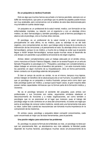 Es un psiquiatra (o medico) frustrado
Esto es algo que muchos hemos escuchado o lo hemos percibido, siempre con un
tufillo de menosprecio, que para un psicólogo que no pierde los papeles puede incluso
ser muy analizable, pero comencemos con el análisis de esta idea distorsionada pero
muy tomable en cuenta desde luego.
Un psiquiatra es un profesional de la salud mental, medico, con formación en las
enfermedades mentales, su relación con el organismo y con un abordaje clínico
médico, es decir farmacológico y también psicológico, pues el término psicológico no
abarca solo al psicólogo, sino a muchas otras ciencias.
El psicólogo, es un profesional de la salud mental y la salud emocional,
principalmente en esta última, no es médico, pues su abordaje no es del todo
orgánico, sino comportamental, es decir, que trabaja sobre la base de la conducta y la
intervención de las emociones y el pensamiento en esta. Su abordaje clínico no va a lo
farmacológico, porque no es médico, y mucho de su trabajo es evitar que el paciente
llegue a recibir terapia farmacológica, aunque ayuda muchas veces al desarrollo de
una terapia con pacientes cuyo problema emocional es de origen orgánico.
Ambos deben complementarse para un trabajo adecuado en el ámbito clínico,
como menciona el Doctor Fabricio Delgado, citado en la revista Psyquis en un artículo
llamado Psiquiatría vs psicología (s.f.): “Psiquiatra y psicólogo son complementarios y
deben trabajar en armonía para el beneficio del paciente (…) en este momento todos
los pacientes en algún momento de su hospitalización, otros en forma permanente,
tienen contacto con el psicólogo además del psiquiatra”.
Si bien el campo de acción es similar, no es el mismo, tampoco muy lejanos,
ambos trabajan en beneficio de la salud psíquica de un ser humano, no podemos decir
que un psicólogo es un psiquiatra o medico frustrado, porque sería como decir que
todo psicólogo quiere ser médico, y aunque quizá hayan casos, la gran mayoría debe
poseer ciertas capacidades intrínsecas que no forman parte de la formación médica, y
viceversa.
No es el psicólogo tampoco el asistente del psiquiatra, pues ambos son
profesionales y sus funciones son varias, argumentos similares obedecen al
desconocimiento de funciones y a malas organizaciones, así como también a
psicólogos que no se posicionan en el lugar que merecen, pues el trabajo del
psicólogo exige no solo centrarse en un área del conocimiento, no existe una regla que
exima al psicólogo de conocer sobre medicina, siendo esto una herramienta más para
su labor, sobre todo cuando las neurociencias van tomando mucha importancia en la
comprensión de los trastornos.
En ambos casos, psicólogo y psiquiatra deben compartir conocimientos, cada
quien encaminado al mejor uso de esas herramientas, para el paciente.
Una poción mágica para solucionar los problemas
EL psicólogo no posee la fórmula de la felicidad, es más, un psicólogo no tiene por
qué ser precisamente feliz, ya abordaremos eso más adelante, la felicidad puede
depender de muchos factores, psicológicos muchas veces (el procesamiento de la
 