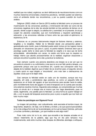 realidad que nos rodea), orgánicos; es decir deficiencia de neurotransmisores como en
muchos trastornos emocionales y trastornos psicóticos, también pueden ser externos;
como el ambiente donde nos encontremos, y por su puesto cuestión de mucho
análisis.
Seligman (2002) citado en García (2013) analiza la felicidad como un proceso de
maximización de las emociones positivas y minimización del dolor así como de las
emociones negativas de la vida, las estudia también en tres periodos de tiempo: en el
pasado, donde surgen la alegría, la satisfacción y serenidad; en el presente, en el que
surgen los placeres corporales, que son momentáneos y requieren aprendizaje y
educación; y las emociones referidas al futuro entre las que están el optimismo, la
esperanza y la fe.
Entonces es un proceso básicamente integral de factores internos y externos,
tangibles y no tangibles. Hablar de la felicidad desde una perspectiva global o
generalizada seria mentir, pues la felicidad puede existir incluso en los lugares menos
pensados en situaciones que para ti, quizá, no podría haberlo. Entonces decir que el
psicólogo puede darte la clave para la felicidad es exigirle a la vaca que de leche
achocolatada alimentándola con cacao, no existe una forma que no requiera un
trabajo interno que aborde procesamientos de la realidad, organizar situaciones y
siempre encontrar lo positivo de la vida y practicar la resiliencia.
Casi siempre cuando una persona abandona una terapia va a ser por que no
encuentra la solución a su sufrimiento y cree que no va a ser feliz yendo a terapia, y es
justamente porque cree que la encontrara ahí, cuando esa concepción está muy
alejada de la realidad, digamos que el haber ido es el primer paso, el segundo, tercero
y cuarto quizá no vaya dirigido a “encontrarla”, sino más bien a deshacernos de
aquellas cosas que no te dejen verla.
Casi siempre la felicidad existe en cada uno de nosotros, aunque sea muy
pequeña, ahí está, y poniéndonos algo positivos, es como un pequeño brillo de
esperanza en el fondo del agujero al que recurriremos para escalar hacia la salida,
pero increíblemente fuera del agujero no está el terapeuta con la cuerda para escalar,
sino estamos nosotros mismos. Siguiendo esta analogía, es comprensible que muchas
veces el simulo de ir a terapia sea el mismo que nos haga abandonarla, pues no
existe, legalmente, una pastilla para la felicidad. La única forma es querer trabajar en
ello, y con la ayuda del terapeuta acercarnos poco a poco a aquello que nos hará ver
todo mucho mejor.
Todos los psicólogos son Sigmund Freud
La imagen del psicólogo, casi culturalmente, está asociada al hombre mayor, de
larga barba, alopécico, de traje, con la libreta y el diván, y es que quizá el psicoanálisis
es la más antigua forma de ver la psicoterapia y en la cual se basan historias, películas
y muchas corrientes y abordajes, ¿en qué medida es esto algo malo?
Pues malo como tal no lo es, salvo que encasilla a las terapias actuales en el
clásico tratamiento de la palabra, algo que hoy en día pero tampoco muy
modernamente, está entre muchas otras terapias de diferentes abordajes o enfoques,
 