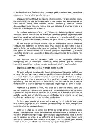 si bien la entrevista es fundamental en psicología, ya el paciente no tiene que sentarse
a solamente hablar y hablar durante una hora.
El popular Sigmund Freud, es el padre del psicoanálisis, y el psicoanálisis es una
corriente psicológica, que como base toma el inconsciente, esa parte escondida de
cada persona donde están nuestros deseos, impulsos y fantasías caóticas
desconocidas incluso para uno mismo, pero que escapan de muchas formas a la
consciencia desadaptando a la persona.
En palabras del mismo Freud (1923)"Método para la investigación de procesos
anímicos capaces inaccesibles de otro modo. Método terapéutico de perturbaciones
neuróticas basado en tal investigación. Una serie de conocimientos psicológicos así
adquiridos, que van constituyendo una nueva disciplina científica" citado en Gallo (s.f.)
Si bien muchos psicólogos trabajan bajo eta metodología, en sus diferentes
enfoques, los psicólogos en general están muy alejados de solo hablar y que el
paciente hable, las técnicas más comunes requieren del paciente un trabajo activo,
para poner en funcionamiento sus pulsiones (energías inconscientes) y modificar
conductas, siempre por su puesto en base a los requerimientos de la persona y su
psicopatología.
Hay personas que se recuperan mejor con un tratamiento psiquiátrico
acompañado de un tratamiento conductual, como algunos que no necesitan
tratamiento psiquiátrico y mejoran con solo conductual, cognitivo o psicoanálisis.
El psicólogo solo te escucha, mi amigo puede hacerlo
Sí, todos podemos escuchar a los demás, por algo tenemos aparato auditivo, pero
el trabajo del psicólogo, como habremos podido comprender hasta ahora, no solo es
escucharte hablar y quizá eso lo diferencia de cualquier amigo o familiar, el psicólogo
también analiza y observa todo aspecto de tu narración, tomando nota mental de lo
que dices y como esto expresa una necesidad incluso desconocida para ti, hay que
mencionar que la escucha activa es una capacidad del psicólogo, así como el análisis.
Hochman (s.f) citando a Freud, nos habla de la atención flotante, como una
atención expectante, a la espera de encontrar, en el material asociativo, los elementos
significativos. Hay una función necesaria de la espera en la manera de escuchar del
analista, puesto que un elemento no es significativo en sí mismo, no hay una
significación previamente conocida y que hay que localizar.
Es decir, que el analista, escuchara en busca de algo mucho más allá de lo que se
está diciendo, algo que no está presente, pero sin embargo ahí existe, el significante
haciendo referencia a Jacques Lacan.
Esto no es algo que un amigo que brinda su tiempo para escucharte pueda
realizar, pues demanda ciertas habilidades que están implícitas e intrínsecas en el
desarrollo profesional del psicólogo y psicoanalista. Según esta línea no es lo mismo
que te escuche un amigo, a un profesional de la psicología, pues incluso, como
veremos a continuación, un consejo debe ser dado con mucho cuidado, pues requiere
no solo la voluntad, sino también el análisis de la psique del escuchante.
 