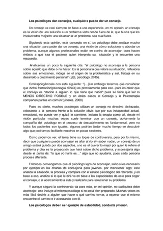 Los psicólogos dan consejos, cualquiera puede dar un consejo.
Un consejo va casi siempre en base a una experiencia, en mi opinión, un consejo
es la visión de una solución a un problema visto desde fuera de él, que busca que los
involucrados mejoren una situación o un problema, sea cual fuera.
Siguiendo esta opinión, este concepto en sí, un psicólogo debe analizar mucho
una situación para poder dar un consejo, una visión de cómo solucionar o abordar un
problema, aunque algunos profesionales están en contra de aconsejar, pues hacen
énfasis a que sea el paciente quien interpreta su situación y le encuentre una
respuesta.
Analicemos un poco la siguiente cita: “el psicólogo no aconseja a la persona
sobre aquello que debe o no hacer. Es la persona la que valora su situación, reflexiona
sobre sus emociones, indaga en el origen de la problemática y así, trabaja en su
desarrollo y crecimiento personal” (¿EL psicólogo, 2015).
Contrapongámosla con esta siguiente: “(…)sin embargo tenemos que considerar
que dicha formación(psicología clínica) es precisamente para eso...para no creer que
el consejo es "decirle a alguien lo que tiene que hacer" pues se tiene que ser lo
MENOS DIRECTIVO POSIBLE y en éstos casos el Consejo y la Psicoterapia
comparten puntos en común”(Linares, 2009)
Pues es cierto, muchos psicólogos utilizan un consejo no directivo disfrazado,
colocando a la persona frente a la solución obvia que por sus incapacidad actual,
emocional, no puede ver y quizá le conviene, incluso la terapia como tal, desde mi
visión particular muchas veces suele terminar con un consejo, obviamente la
compañía del psicólogo en el proceso de descubrimiento es fundamental, pero no
todos los pacientes son iguales, algunos podrían tardar mucho tiempo en descubrir
algo que podríamos facilitarle nosotros en pocas sesiones.
Como podemos ver, el tema tiene su toque de controversia, pero por lo mismo,
decir que cualquiera puede aconsejar es altar al rio sin saber nadar, un consejo de un
amigo estará guiado por dos aspectos, uno es el querer lo mejor por quien le refiere el
problema y otra es la proyección que hará sobre dicho problema, y aconsejaría algo
desde el punto de: “lo que yo haría es…” algo que no ayudaría, pues cada persona
procesa diferente.
Entonces convengamos que el psicólogo lejos de aconsejar, salvo si es necesario
por ejemplo en las charlas de consejería para jóvenes, por mencionar algo; este
analiza la situación, la procesa y compara con el estado psicológico del referente, y en
base a eso, analiza si lo que le dirá va en base a las capacidades de este para coger
el consejo, o el acercamiento a este y realizarlo para solucionar su problema.
Y aunque seguro la controversia da para más, en mi opinión, no cualquiera debe
aconsejar, eso incluye al mismo psicólogo si no está bien preparado. Muchas veces es
más fácil decirle a alguien que hacer o qué camino tomar, a esperar que el mismo
encuentre el camino e ir avanzando con él.
Los psicólogos deben ser ejemplo de estabilidad, conducta y honor.
 