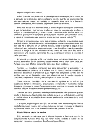Algo muy alejado de la realidad.
Como cualquier otro profesional el psicólogo al salir del hospital, de la clínica, de
la consulta, es un ciudadano como cualquiera, no debe guardar las apariencias más
allá que cualquier peatón, es inevitable por supuesto llevar parte de la formación
siempre con nosotros, incluso desde los primeros ciclos de la carrera.
Pero más allá de eso, de ciertas citas, o análisis fugases como parte divertida de
la vida del psicólogo y que siempre produce un gesto de sorpresa ante familiares o
amigos, el profesional psicólogo es un hombre o una mujer más. Muchas veces con
problemas igual o peor de complejos que sus propios pacientes y muchas otras veces,
al salir de la consulta este va a su propia terapia, aunque suene a serie de TV.
Si bien la formación exige, como toda profesión, un talante, o una postura, pues
esa está implícita, no eres el mismo desde ingresar a la facultad hasta salir de ella,
pero eso no te convierte en un ejemplo de nada, quizá un ejemplo a seguir al nivel
profesional, pero no te exime a cometer errores o ser descalificado por alguna acción,
tampoco te obliga a ser una monedita de oro, como se suele decir; eso sería el
comienzo de una neurosis, reprimiendo deseo y acciones por temores o censuras. Y
nadie quiere eso.
Es normal, por ejemplo, sufrir una pérdida, llorar un fracaso, deprimirse por un
divorcio, sentir rabia por un paciente y desear mandar todo a volar, sentir celos, etc.
Aunque suene algo difícil de comprender como algo de un psicólogo.
También es importante mencionar que para comprender la psicología y al
psicólogo debemos quitarnos de la cabeza que un divorcio, un hijo drogadicto, la
depresión, descalifican al profesional, quizá hagan más complicada su vida, pero no
significa que es un fracasado, pues son situaciones que le pueden suceder a
cualquiera y requieren el mismo grado de implicancia en su solución.
Xantal Sinapsis, psicóloga clínica, menciona lo siguiente en un artículo:”(los
psicólogos) Tenemos dificultades, circunstancias complicadas y momentos menos
llevaderos, como todo el mundo. Tenemos derecho a estar mal, como todas las demás
personas y no por eso somos menos profesionales (2015)”.
También es cierto que como en toda profesión el estrés y los problemas pueden
afectar el desempeño, la psicología esta incluida ahí, y al ser un trabajo con personas
el nivel de stress y asimilación de problemas pueden estar muy presentes y quizá
incrementados.
Y si aparte, el psicólogo no es capaz de tomarse un fin de semana para celebrar
con la familia, bailar, reunirse con amigos, beber una cerveza y reírse de la vida podría
significar con mucha más razón esa deshumanización que tanto le atañan.
El psicólogo se muere de hambre
Esto asustaría a cualquiera que le interese ingresar al fascinante mundo del
comportamiento humano. Pero hay que tener mucho cuidado al hablar de las
ganancias y no caer en mecanismo de defensa al tocar el tema.
 