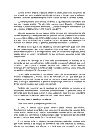 Durante muchos años la psicología, en torno al salario, ocasiona la inseguridad de
que si será bien remunerada la inversión del estudio y el tiempo, como el esfuerzo,
haremos un análisis de la realidad para aclarar si lo que se cree es verdad o es falso.
EL diario la primera, en un artículo nos brinda la siguiente información entorno a lo
que nos interesa analizar: “De otro lado, carreras como Derecho,(…)Psicología,
Recursos Humanos/Relaciones Industriales,(…)tienen un rango de remuneración que
va (…) desde S/.600 hasta S/. 4,000” (Salario para, 2011).
Números que pueden parecer vagos o pocos, pero que solo hacen referencia a la
carrera de psicología, no especificando en que área, pero los que compartimos clases
y conocemos un poco acerca del tema sabemos que la psicología tiene muchas áreas,
y la área clínica (rehabilitación) y la organizacional son las que se posicionarían en los
números más altos en torno a la ganancia, siguiendo los datos de “La Primera”.
Me atrevo a decir que el área educativa y consultorio particular, quizá estén entre
los que menos paguen, pero aclaro que el psicólogo suele tener más de un trabajo,
siendo también profesor o desempeñándose tanto en clínica como en privado, como
escolar como en social y rehabilitación, lo que significaría ganancias extras nada
despreciables.
“La carrera de Psicología en el Perú está experimentando un aumento en su
demanda, ya que sus profesionales están dejando su espacio tradicional, que es el
consultorio, para ingresar a terrenos bastante más cotidianos” señaló Jonathan
Golergant, Director General de la Universidad Tecnológica del Perú en una entrevista
para el Diario Gestión (UTP: Carrera de, 2015).
La psicología es una ciencia muy diversa, como dije en un comienzo, mezcla
muchas metodologías y muchas bases de formación, por lo que decir que un
psicólogo se muere de hambre es tomar de referencia a aquel que se quedó con el
título y no siguió desarrollando el potencial del psicólogo, quizá ahí la psicología no
brinde una remuneración que no sea solo espiritual.
También vale mencionar que la psicología es una vocación de servicio, y no
encontraras remuneraciones espirituales (motivacionales), si pensaste desde el
comienzo ganar dinero, pues el dinero muchas veces debe pasar a un lado secundario
cuando hablamos de pacientes, personas a las cuales vamos a servir.
No estoy loco, el psicólogo cura locos
Es de locos pensar que el psicólogo cura locos.
Si bien, el termino locura puede tomarse desde muchas perspectivas,
filosóficamente incluso, la verdad es que es un término que debemos sacarnos de la
mente, existen trastornos psicológicos, enfermedades mentales y trastornos afectivos,
entre tantos, que son material de trabajo del psicólogo y del psiquiatra, pero la verdad
es que no hay que llegar a estar “loco” para ir al psicólogo.
Si una persona sufre por algún motivo que ni el comprende bien, se siente triste
por mucho tiempo, o es incapaz de disfrutar la vida, esto perturbara su conducta,
alterara sus emociones, sus afectos, y lo hará tener una percepción y un juicio
 