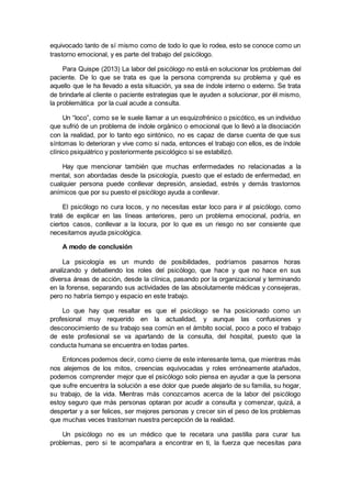 equivocado tanto de sí mismo como de todo lo que lo rodea, esto se conoce como un
trastorno emocional, y es parte del trabajo del psicólogo.
Para Quispe (2013) La labor del psicólogo no está en solucionar los problemas del
paciente. De lo que se trata es que la persona comprenda su problema y qué es
aquello que le ha llevado a esta situación, ya sea de índole interno o externo. Se trata
de brindarle al cliente o paciente estrategias que le ayuden a solucionar, por él mismo,
la problemática por la cual acude a consulta.
Un “loco”, como se le suele llamar a un esquizofrénico o psicótico, es un individuo
que sufrió de un problema de índole orgánico o emocional que lo llevó a la disociación
con la realidad, por lo tanto ego sintónico, no es capaz de darse cuenta de que sus
síntomas lo deterioran y vive como si nada, entonces el trabajo con ellos, es de índole
clínico psiquiátrico y posteriormente psicológico si se estabilizó.
Hay que mencionar también que muchas enfermedades no relacionadas a la
mental, son abordadas desde la psicología, puesto que el estado de enfermedad, en
cualquier persona puede conllevar depresión, ansiedad, estrés y demás trastornos
anímicos que por su puesto el psicólogo ayuda a conllevar.
El psicólogo no cura locos, y no necesitas estar loco para ir al psicólogo, como
traté de explicar en las líneas anteriores, pero un problema emocional, podría, en
ciertos casos, conllevar a la locura, por lo que es un riesgo no ser consiente que
necesitamos ayuda psicológica.
A modo de conclusión
La psicología es un mundo de posibilidades, podríamos pasarnos horas
analizando y debatiendo los roles del psicólogo, que hace y que no hace en sus
diversa áreas de acción, desde la clínica, pasando por la organizacional y terminando
en la forense, separando sus actividades de las absolutamente médicas y consejeras,
pero no habría tiempo y espacio en este trabajo.
Lo que hay que resaltar es que el psicólogo se ha posicionado como un
profesional muy requerido en la actualidad, y aunque las confusiones y
desconocimiento de su trabajo sea común en el ámbito social, poco a poco el trabajo
de este profesional se va apartando de la consulta, del hospital, puesto que la
conducta humana se encuentra en todas partes.
Entonces podemos decir, como cierre de este interesante tema, que mientras más
nos alejemos de los mitos, creencias equivocadas y roles erróneamente atañados,
podemos comprender mejor que el psicólogo solo piensa en ayudar a que la persona
que sufre encuentra la solución a ese dolor que puede alejarlo de su familia, su hogar,
su trabajo, de la vida. Mientras más conozcamos acerca de la labor del psicólogo
estoy seguro que más personas optaran por acudir a consulta y comenzar, quizá, a
despertar y a ser felices, ser mejores personas y crecer sin el peso de los problemas
que muchas veces trastornan nuestra percepción de la realidad.
Un psicólogo no es un médico que te recetara una pastilla para curar tus
problemas, pero si te acompañara a encontrar en ti, la fuerza que necesitas para
 
