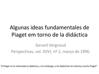 Algunas ideas fundamentales de
Piaget em torno de la didáctica
Gerard Vergnaud
Perspectivas, vol. XXVI, nº 1, março de 1996.
“A Piaget no le interesaba la didáctica, y sin embargo, a los didácticos les interesa mucho Piaget”
 