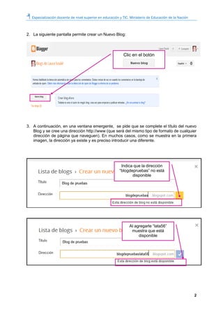 Especialización docente de nivel superior en educación y TIC. Ministerio de Educación de la Nación
2
2. La siguiente pantalla permite crear un Nuevo Blog:
3. A continuación, en una ventana emergente, se pide que se complete el título del nuevo
Blog y se cree una dirección http://www (que será del mismo tipo de formato de cualquier
dirección de página que naveguen). En muchos casos, como se muestra en la primera
imagen, la dirección ya existe y es preciso introducir una diferente.
Clic en el botón
Indica que la dirección
“blogdepruebas” no está
disponible
Al agregarle “lata56”
muestra que está
disponible
 