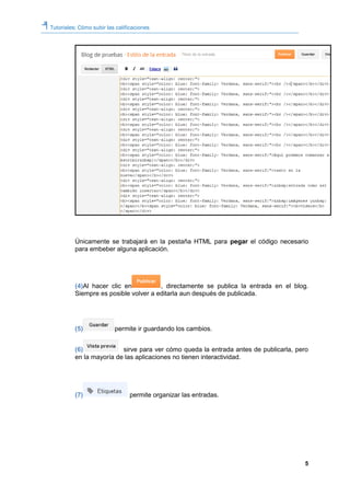 Tutoriales: Cómo subir las calificaciones
5
Únicamente se trabajará en la pestaña HTML para pegar el código necesario
para embeber alguna aplicación.
(4)Al hacer clic en , directamente se publica la entrada en el blog.
Siempre es posible volver a editarla aun después de publicada.
(5) permite ir guardando los cambios.
(6) sirve para ver cómo queda la entrada antes de publicarla, pero
en la mayoría de las aplicaciones no tienen interactividad.
(7) permite organizar las entradas.
 