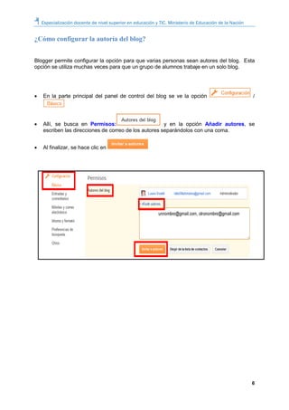 Especialización docente de nivel superior en educación y TIC. Ministerio de Educación de la Nación
6
¿Cómo configurar la autoría del blog?
Blogger permite configurar la opción para que varias personas sean autores del blog. Esta
opción se utiliza muchas veces para que un grupo de alumnos trabaje en un solo blog.
 En la parte principal del panel de control del blog se ve la opción /
 Allí, se busca en Permisos: y en la opción Añadir autores, se
escriben las direcciones de correo de los autores separándolos con una coma.
 Al finalizar, se hace clic en
 