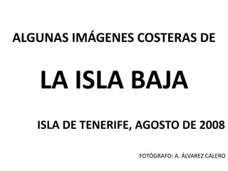 ALGUNAS IMÁGENES COSTERAS DE
LA ISLA BAJA
ISLA DE TENERIFE, AGOSTO DE 2008
FOTÓGRAFO: A. ÁLVAREZ CALERO
 