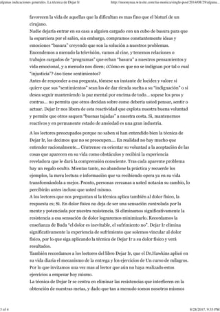 favorecen la vida de aquellas que la dificultan es mas fino que el bisturí de un
cirujano.
Nadie dejaría entrar en su casa a alguien cargado con un cubo de basura para que
la esparciera por el salón, sin embargo, compramos constantemente ideas y
emociones “basura” creyendo que son la solución a nuestros problemas.
Encendemos a menudo la televisión, vamos al cine, y tenemos relaciones o
trabajos cargados de “programas” que echan “basura” a nuestros pensamientos y
vida emocional, y a menudo nos dicen; ¿Cómo es que no se indignan por tal o cual
“injusticia”? ¿no tiene sentimientos?
Antes de responder a esa pregunta, tómese un instante de lucidez y valore si
quiere que sus “sentimientos” sean los de dar rienda suelta a su “indignación” o si
desea seguir manteniendo la paz mental por encima de todo… sopese los pros y
contras… no permita que otros decidan sobre como debería usted pensar, sentir o
actuar. Dejar Ir nos libera de esta reactividad que explota nuestra buena voluntad
y permite que otros saquen “buenas tajadas” a nuestra costa. Si, mantenernos
reactivos y en permanente estado de ansiedad es una gran industria.
A los lectores preocupados porque no saben si han entendido bien la técnica de
Dejar Ir, les decimos que no se preocupen…. En realidad no hay mucho que
entender racionalmente… Céntrense en orientar su voluntad a la aceptación de las
cosas que aparecen en su vida como obstáculos y recibirá la experiencia
reveladora que le dará la comprensión consciente. Tras cada aparente problema
hay un regalo oculto. Mientas tanto, no abandone la práctica y recuerde los
ejemplos, la mera lectura e información que va recibiendo opera ya en su vida
transformándola a mejor. Pronto, personas cercanas a usted notarán su cambio, lo
percibirán antes incluso que usted mismo.
A los lectores que nos preguntan si la técnica aplica también al dolor físico, la
respuesta es; Si. En dolor físico no deja de ser una sensación controlada por la
mente y potenciada por nuestra resistencia. Si eliminamos significativamente la
resistencia a esa sensación de dolor lograremos minimizarlo. Recordamos la
enseñanza de Buda “el dolor es inevitable, el sufrimiento no”. Dejar Ir elimina
significativamente la experiencia de sufrimiento que solemos vincular al dolor
físico, por lo que siga aplicando la técnica de Dejar Ir a su dolor físico y verá
resultados.
También recordamos a los lectores del libro Dejar Ir, que el Dr.Hawkins aplicó en
su vida diaria el mecanismo de la entrega y los ejercicios de Un curso de milagros.
Por lo que invitamos una vez mas al lector que aún no haya realizado estos
ejercicios a empezar hoy mismo.
La técnica de Dejar Ir se centra en eliminar las resistencias que interfieren en la
obtención de nuestras metas, y dado que tan a menudo somos nosotros mismos
algunas indicaciones generales. La técnica de Dejar Ir http://moonynaa.wixsite.com/tia-monica/single-post/2014/08/29/alguna...
3 of 4 8/28/2017, 9:33 PM
 