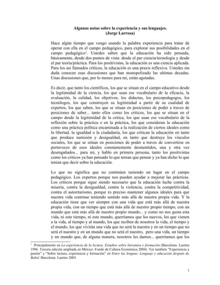 Algunas notas sobre la experiencia y sus lenguajes.
(Jorge Larrosa)
Hace algún tiempo que vengo usando la palabra experiencia para tratar de
operar con ella en el campo pedagógico, para explorar sus posibilidades en el
campo pedagógico1
. Ustedes saben que la educación ha sido pensada,
básicamente, desde dos puntos de vista: desde el par ciencia/tecnología y desde
el par teoría/práctica. Para los positivistas, la educación es una ciencia aplicada.
Para los así llamados críticos, la educación es una praxis reflexiva. Ustedes sin
duda conocen esas discusiones que han monopolizado las ultimas decadas.
Unas discusiones que, por lo menos para mí, están agotadas.
Es decir, que tanto los científicos, los que se situan en el campo educativo desde
la legitimidad de la ciencia, los que usan ese vocabulario de la eficacia, la
evaluación, la calidad, los objetivos, los didactas, los psicopedagogos, los
tecnólogos, los que construyen su legitimidad a partir de su cualidad de
expertos, los que saben, los que se situan en posiciones de poder a traves de
posiciones de saber... tanto ellos como los criticos, los que se situan en el
campo desde la legitimidad de la critica, los que usan ese vocabulario de la
reflexión sobre la práctica o en la práctica, los que consideran la educación
como una práctica política encaminada a la realización de ciertos ideales como
la libertad, la igualdad o la ciudadanía, los que critican la educación en tanto
que produce sumisión y desigualdad, en tanto que destruye los vinculos
sociales, los que se sitúan en posiciones de poder a traves de convertirse en
portavoces de esos ideales constantemente desmentidos, una y otra vez
desengañados... para mí, y hablo en primera persona, tanto los positivistas
como los criticos ya han pensado lo que tenian que pensar y ya han dicho lo que
tenian que decir sobre la educación.
Lo que no significa que no continúen teniendo un lugar en el campo
pedagógico. Los expertos porque nos pueden ayudar a mejorar las prácticas.
Los críticos porque sigue siendo necesario que la educación luche contra la
miseria, contra la desigualdad, contra la violencia, contra la competitividad,
contra el autoritarismo, porque es preciso mantener algunos ideales para que
nuestra vida continue teniendo sentido más allá de nuestra propia vida. Y la
educación tiene que ver siempre con una vida que está más allá de nuestra
propia vida, con un tiempo que está más allá de nuestro propio tiempo, con un
mundo que está más allá de nuestro propio mundo... y como no nos gusta esta
vida, ni este tiempo, ni este mundo, querríamos que los nuevos, los que vienen
a la vida, al tiempo y al mundo, los que reciben de nosotros la vida, el tiempo y
el mundo, los que vivirán una vida que no será la nuestra y en un tiempo que no
será el nuestro y en un mundo que no será el nuestro, pero una vida, un tiempo
y un mundo que, de alguna manera, nosotros les damos... querríamos que los
1
Principalmente en La experiencia de la lectura. Estudios sobre literatura y formación (Barcelona. Laertes
1996. Tercera edición ampliada en México. Fondo de Cultura Económica 2004). Ver también “Experiencia y
pasión” y “Sobre lectura, experiencia y formación” en Entre las lenguas. Lenguaje y educación después de
Babel. Barcelona. Laertes 2003.
1
 