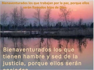 Bienaventurados los que tienen hambre y sed de la justicia, porque ellos serán saciados.  Mt  5:6 Bienaventurados los que trabajan por la paz, porque ellos serán llamados hijos de Dios.  Mt  5:9 